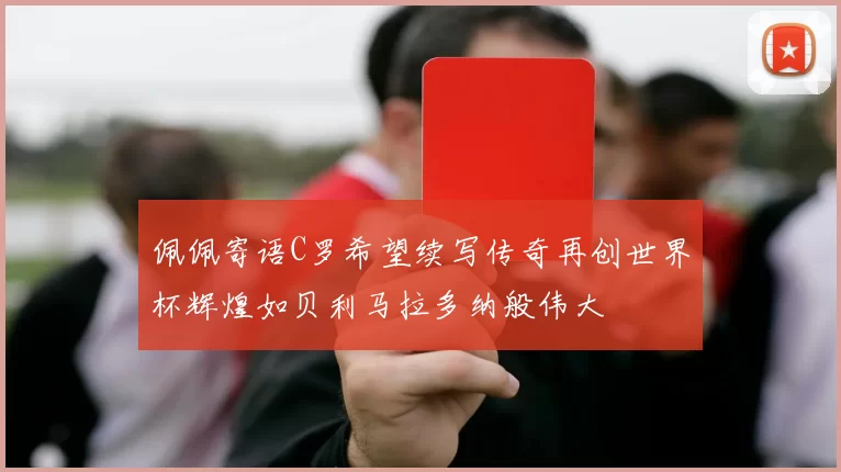佩佩寄语C罗希望续写传奇再创世界杯辉煌如贝利马拉多纳般伟大